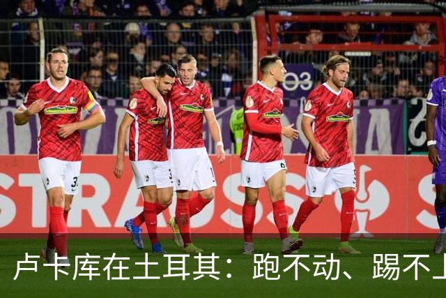 卢卡库在土耳其：跑不动、踢不上，费内巴切仅两个月就想清洗他