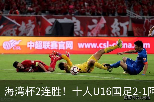 海湾杯2连胜！十人U16国足2-1阿曼 袁博涵造2球 刘凯源破门+染红