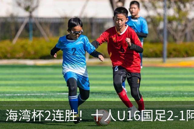 海湾杯2连胜！十人U16国足2-1阿曼 袁博涵造2球 刘凯源破门+染红
