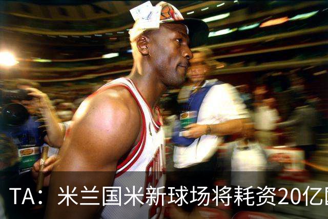 TA：米兰国米新球场将耗资20亿欧，容纳71500人无圣西罗旧有特征